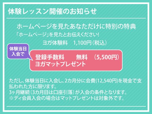 ヨガ体験料　1100円（税抜き）「ホームページ」を見たとお伝えください!ただし、体験当日に入会し、2カ月分に会費(12,540円)を現金で支払われた方に限ります。
3ヶ月継続（3カ月目は口座引落）が入会の条件となります。
※ディ会員入会の場合はマットプレゼントは対象外です。体験レッスン開催のお知らせ登録手数料　　無料　（5500円）
ヨガマットプレゼント ホームページを見たあなただけに特別の特典体験当日
入会で